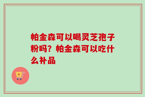 帕金森可以喝灵芝孢子粉吗？帕金森可以吃什么补品