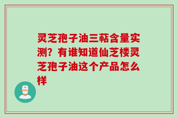 灵芝孢子油三萜含量实测？有谁知道仙芝楼灵芝孢子油这个产品怎么样