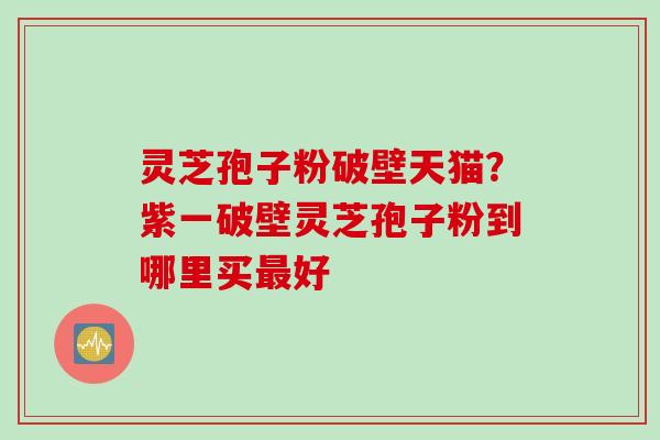 灵芝孢子粉破壁天猫？紫一破壁灵芝孢子粉到哪里买最好