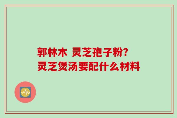郭林木 灵芝孢子粉？灵芝煲汤要配什么材料