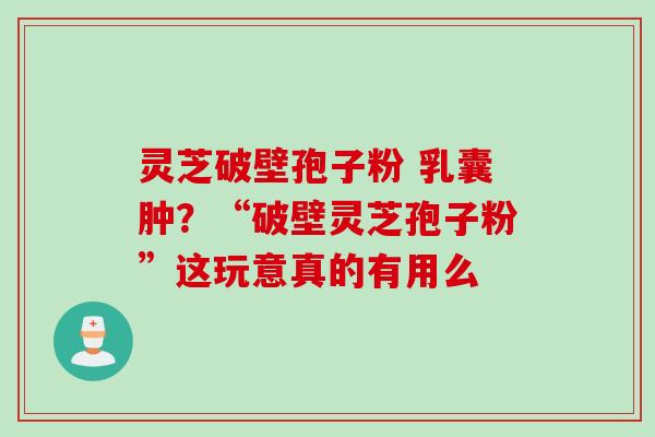 灵芝破壁孢子粉 乳囊肿？“破壁灵芝孢子粉”这玩意真的有用么