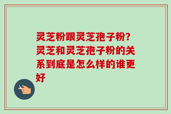 灵芝粉跟灵芝孢子粉？灵芝和灵芝孢子粉的关系到底是怎么样的谁更好
