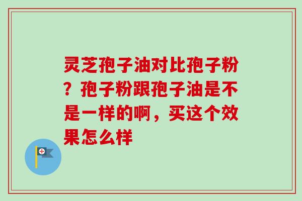 灵芝孢子油对比孢子粉？孢子粉跟孢子油是不是一样的啊，买这个效果怎么样