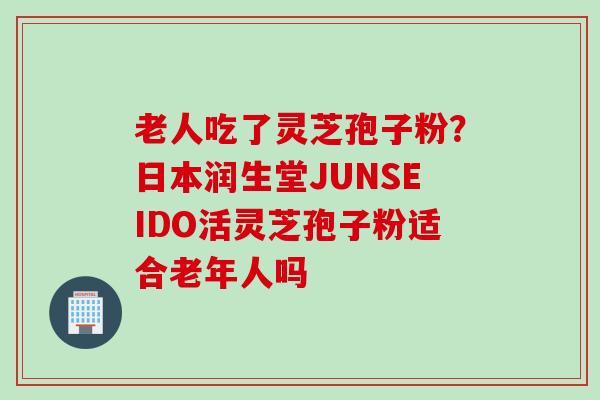 老人吃了灵芝孢子粉?日本润生堂JUNSEIDO活灵芝孢子粉适合老年人吗