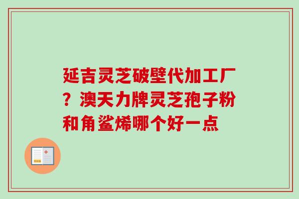 延吉灵芝破壁代加工厂？澳天力牌灵芝孢子粉和角鲨烯哪个好一点