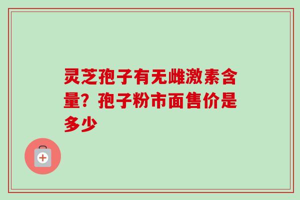 灵芝孢子有无雌激素含量?孢子粉市面售价是多少 灵芝孢子有无雌激素含量?孢子粉市面售价是多少