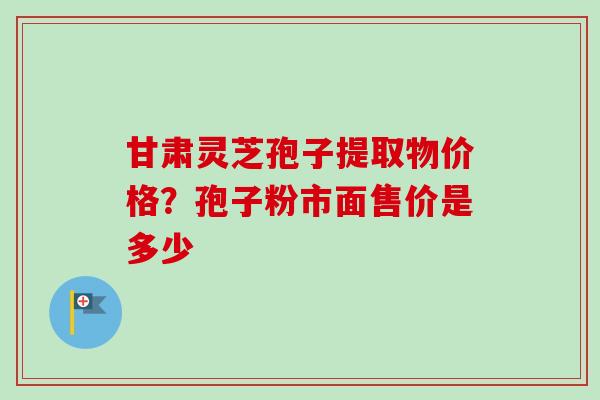 甘肃灵芝孢子提取物价格?孢子粉市面售价是多少