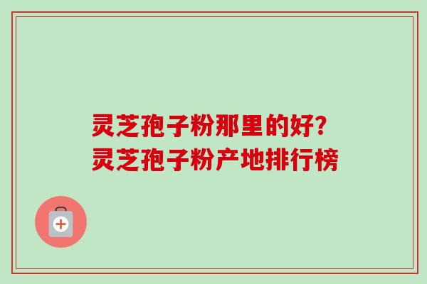 灵芝孢子粉那里的好？灵芝孢子粉产地排行榜
