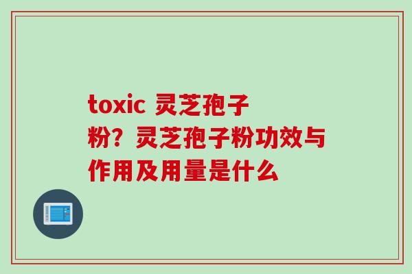 toxic 灵芝孢子粉？灵芝孢子粉功效与作用及用量是什么