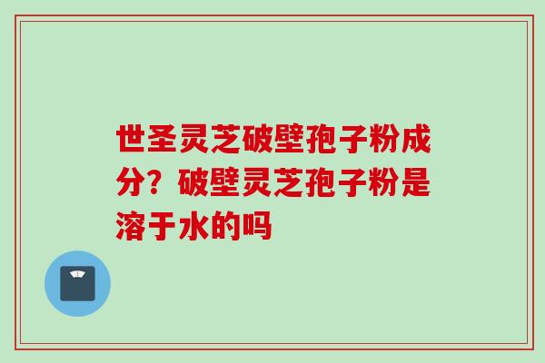 世圣灵芝破壁孢子粉成分?破壁灵芝孢子粉是溶于水的吗 世圣灵芝破壁孢子粉成分?破壁灵芝孢子粉是溶于水的吗