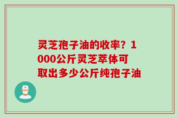 灵芝孢子油的收率？1000公斤灵芝萃体可取出多少公斤纯孢子油