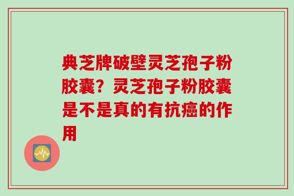 典芝牌破壁灵芝孢子粉胶囊？灵芝孢子粉胶囊是不是真的有抗癌的作用