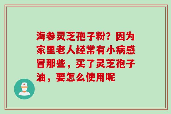 海参灵芝孢子粉？因为家里老人经常有小病感冒那些，买了灵芝孢子油，要怎么使用呢