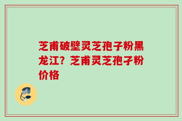 芝甫破壁灵芝孢子粉黑龙江？芝甫灵芝孢孑粉价格