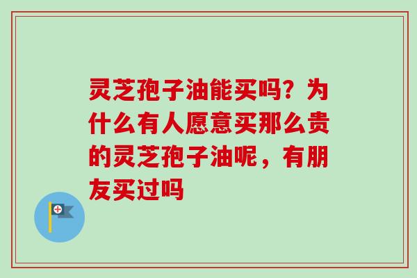 灵芝孢子油能买吗？为什么有人愿意买那么贵的灵芝孢子油呢，有朋友买过吗