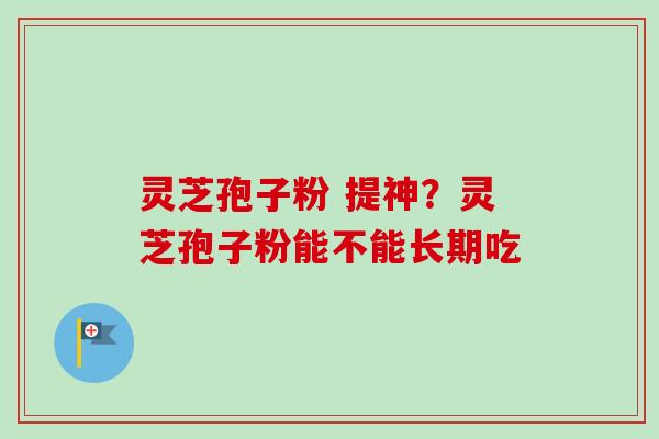 灵芝孢子粉 提神？灵芝孢子粉能不能长期吃