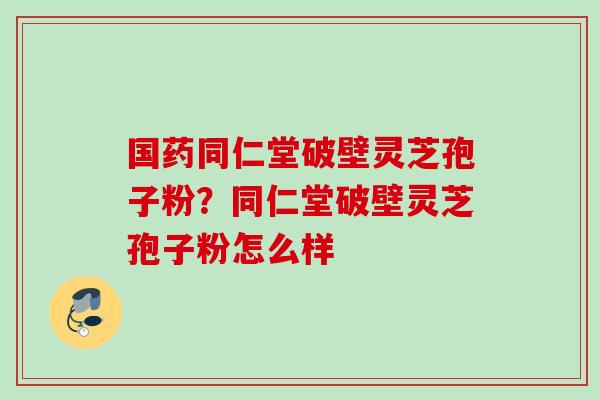 国药同仁堂破壁灵芝孢子粉？同仁堂破壁灵芝孢子粉怎么样