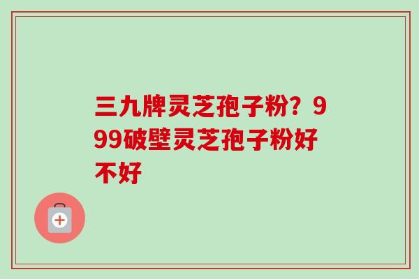 三九牌灵芝孢子粉？999破壁灵芝孢子粉好不好