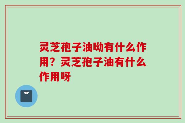 灵芝孢子油呦有什么作用？灵芝孢子油有什么作用呀