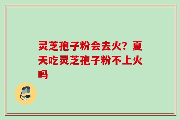灵芝孢子粉会去火？夏天吃灵芝孢子粉不上火吗