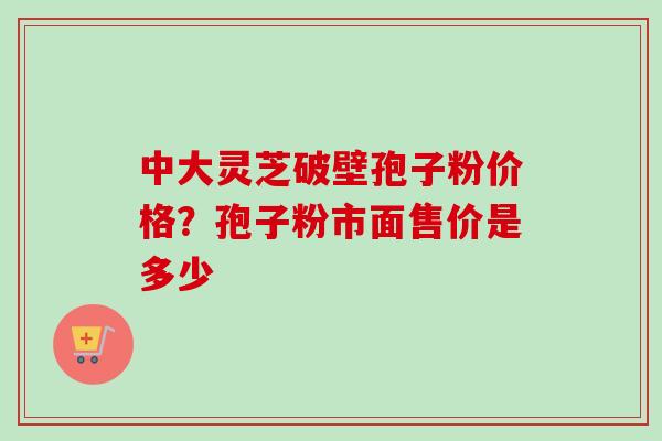 中大灵芝破壁孢子粉价格？孢子粉市面售价是多少