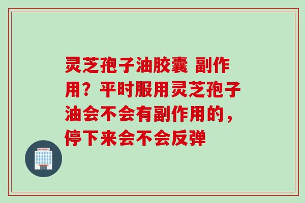 灵芝孢子油胶囊 副作用？平时服用灵芝孢子油会不会有副作用的，停下来会不会反弹