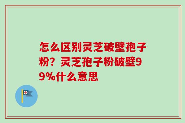 怎么区别灵芝破壁孢子粉？灵芝孢子粉破壁99%什么意思