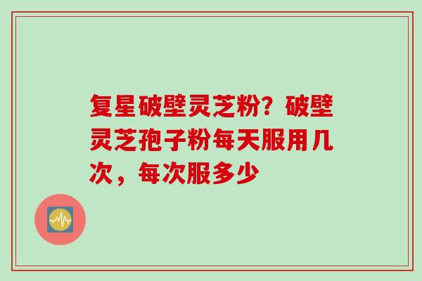 复星破壁灵芝粉？破壁灵芝孢子粉每天服用几次，每次服多少