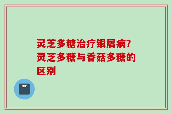 灵芝多糖治疗银屑病？灵芝多糖与香菇多糖的区别