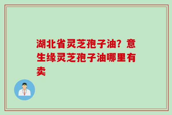 湖北省灵芝孢子油？意生缘灵芝孢子油哪里有卖