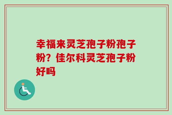 幸福来灵芝孢子粉孢子粉？佳尔科灵芝孢子粉好吗