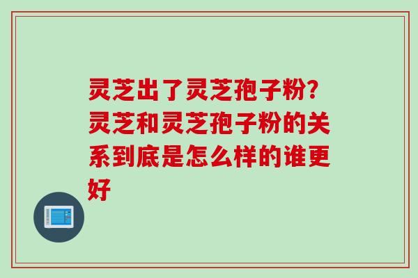 灵芝出了灵芝孢子粉？灵芝和灵芝孢子粉的关系到底是怎么样的谁更好