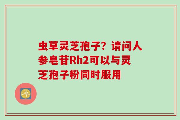 虫草灵芝孢子？请问人参皂苷Rh2可以与灵芝孢子粉同时服用