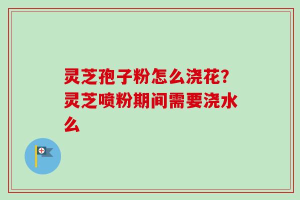 灵芝孢子粉怎么浇花？灵芝喷粉期间需要浇水么