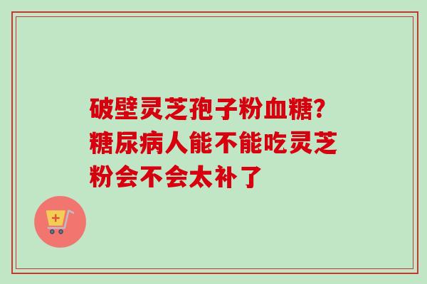 破壁灵芝孢子粉血糖？糖尿病人能不能吃灵芝粉会不会太补了