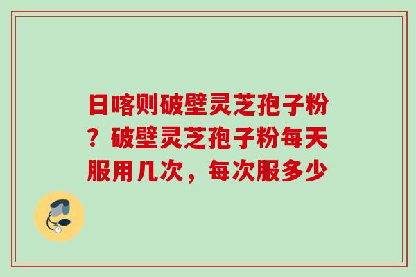 日喀则破壁灵芝孢子粉？破壁灵芝孢子粉每天服用几次，每次服多少