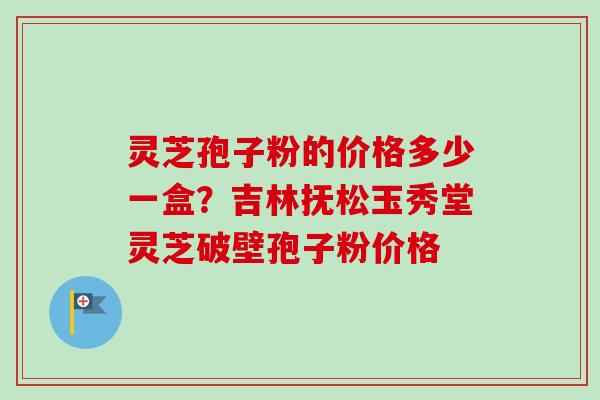 灵芝孢子粉的价格多少一盒?吉林抚松玉秀堂灵芝破壁孢子粉价格