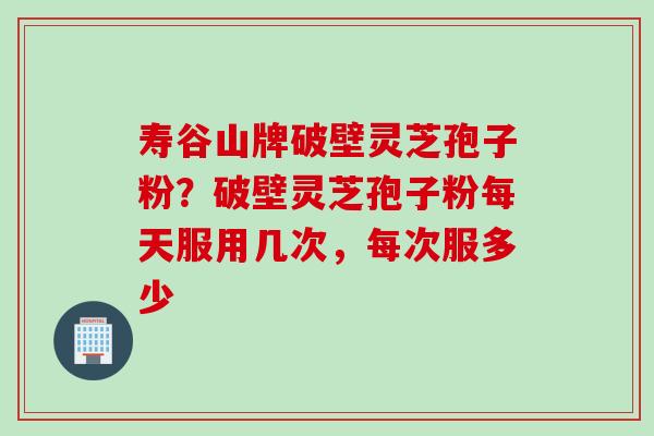 寿谷山牌破壁灵芝孢子粉?破壁灵芝孢子粉每天服用几次,每次服多少