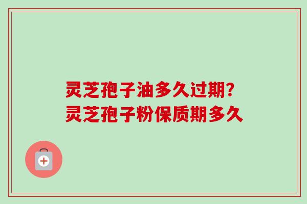 灵芝孢子油多久过期？灵芝孢子粉保质期多久