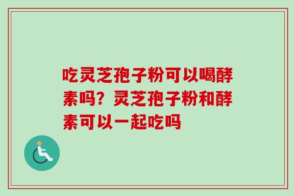 吃灵芝孢子粉可以喝酵素吗？灵芝孢子粉和酵素可以一起吃吗