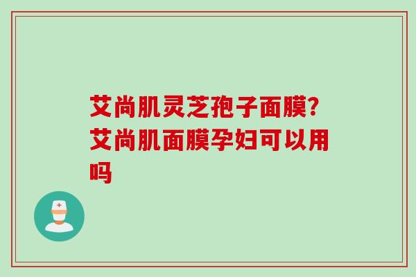 艾尚肌灵芝孢子面膜？艾尚肌面膜孕妇可以用吗