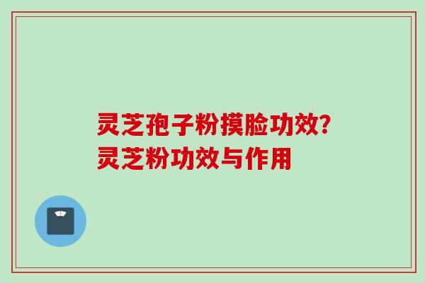 灵芝孢子粉摸脸功效？灵芝粉功效与作用