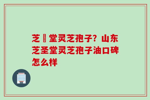 芝聖堂灵芝孢子？山东芝圣堂灵芝孢子油口碑怎么样