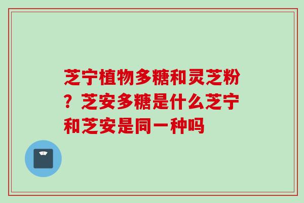 芝宁植物多糖和灵芝粉？芝安多糖是什么芝宁和芝安是同一种吗
