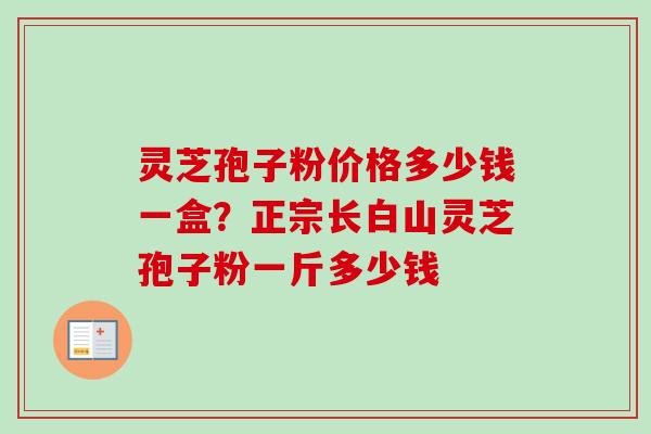 灵芝孢子粉价格多少钱一盒？正宗长白山灵芝孢子粉一斤多少钱