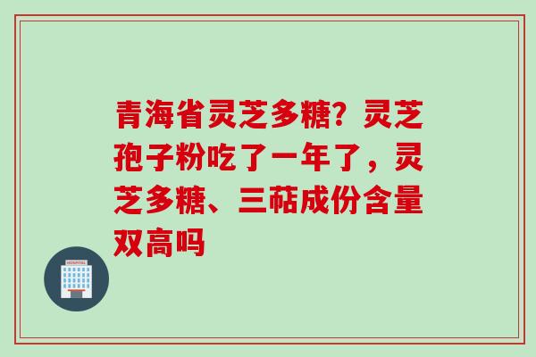 青海省灵芝多糖？灵芝孢子粉吃了一年了，灵芝多糖、三萜成份含量双高吗