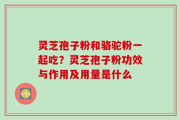 灵芝孢子粉和骆驼粉一起吃？灵芝孢子粉功效与作用及用量是什么