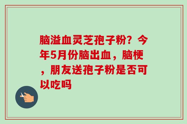 脑溢血灵芝孢子粉？今年5月份脑出血，脑梗，朋友送孢子粉是否可以吃吗