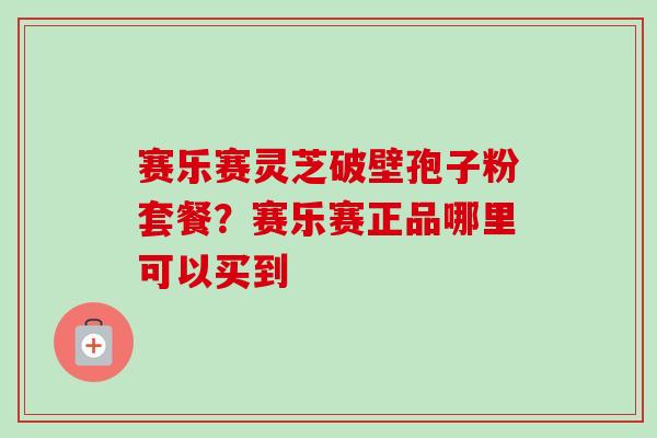 赛乐赛灵芝破壁孢子粉套餐?赛乐赛正品哪里可以买到