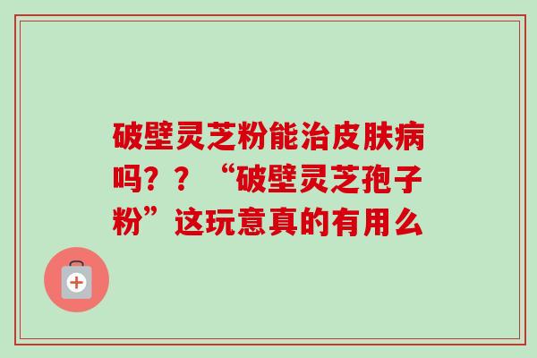 破壁灵芝粉能治皮肤病吗？？“破壁灵芝孢子粉”这玩意真的有用么